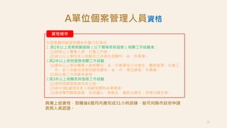 28
資格條件
社區整體照顧服務體系計畫行政須知
1. 具1年以上長期照顧服務（以下簡稱長照服務）相關工作經驗者：
(1)師級以上醫事人員、社會工作師。
(2)碩士以上學校老人照顧及公共衛生相關科、系、所畢業。
2.具2年以上長照服務相關工作經驗：
(1)專科以上學校醫事人員相關科、系、所畢業或公共衛生、醫務管理、社會工
作、老人照顧或長期照顧相關科、系、所、學位學程、科畢業。
(2)具社會工作師應考資格。
3.具3年以上相關長照服務工作經驗：
(1)領有照顧服務員技術士證。
(2)高中(職)護理或老人照顧相關科系畢業者。
(3)領有專門職業證書，包括護士、藥劑生、職能治療生、物理治療生等。
A單位個案管理人員資格
具備上述資格，到職後6個月內應完成31小時訓練，始可向縣市政府申請
長照人員認證。
 