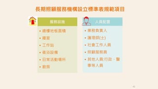 43
服務設施
• 總樓地板面積
• 寢室
• 工作站
• 衛浴設備
• 日常活動場所
• 廚房
人員配置
• 業務負責人
• 護理師(士)
• 社會工作人員
• 照顧服務員
• 其他人員:行政、醫
事等人員
長期照顧服務機構設立標準表規範項目
 