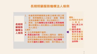 長期照
顧服務
機構法
人條例
1. 依據長期照顧服務法第22條第3項之規
定，長照機構法人之設立、組織、管理
及其他應遵行事項，另以法律定之。
2. 原則：設有機構住宿式服務之長照機構，
應以財團法人或社團法人(合稱長照機構
法人)設立。
3.例外：
 公立長照機構不適用。
 長服法施行前，已依老人福利法、護理人
員法及身心障礙者權益保障法設立從事本
法所定機構住宿式長照服務之私立機構，
除非有擴充或遷移之情形，則不需法人化。
4
7
優點：
(1)相對於自然
人 設 立 ，
強化其公共
管理。
(2)資訊透明、
程序完備及
對於全日全
時接受照護
失能者之權
益保障。
長期照顧服務機構法人條例
 