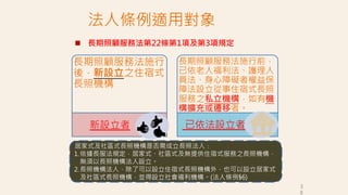 法人條例適用對象
長期照顧服務法施行
後，新設立之住宿式
長照機構
長期照顧服務法施行前，
已依老人福利法、護理人
員法、身心障礙者權益保
障法設立從事住宿式長照
服務之私立機構，如有機
構擴充或遷移者。
新設立者 已依法設立者
居家式及社區式長照機構是否需成立長照法人：
1.依據長服法規定，居家式、社區式及無提供住宿式服務之長照機構，
無須以長照機構法人設立。
2.長照機構法人，除了可以設立住宿式長照機構外，也可以設立居家式
及社區式長照機構，並得設立社會福利機構。(法人條例§6)
 長期照顧服務法第22條第1項及第3項規定
3
6
 