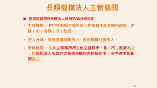 長照機構法人主管機關
• 主管機關：在中央為衛生福利部；在直轄市為直轄市政府；在
縣（市）為縣（市）政府。
• 法人分類：長照機構財團法人、長照機構社團法人。
• 管轄機關：由其主事務所所在地之直轄市、縣（市）政府為之
；但長照法人所設立之長照機構如有跨縣市者，由中央主管機
關為之。
49
 長期照顧服務機構法人條例第3及4條規定
 