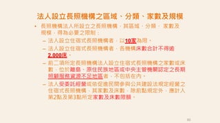 • 長照機構法人所設立之長照機構，其區域、分類、 家數及
規模，得為必要之限制：
– 法人設立住宿式長照機構者，以10家為限。
– 法人設立住宿式長照機構者，各機構床數合計不得逾
2,000床。
– 前二項所定長照機構法人設立住宿式長照機構之家數或床
數，位於離島、原住民族地區或中央主管機關認定之長期
照顧服務資源不足地區者，不包括在內。
– 法人受委託經營或依促進民間參與公共建設法規定經營之
住宿式長照機構，其家數及床數，除前點規定外，應計入
第2點及第3點所定家數及床數限額。
法人設立長照機構之區域、分類、家數及規模
50
 