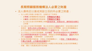 • 法人應有足以達成其設立目的所必要之財產：
– 法人必要之財產以淨值計列，並應符合下列規定：
• 由中央主管機關管理及監督者，不得低於3千萬元 。
• 由地方主管機關管理及監督者，不得低於1千萬元。
• 法人設立住宿式長照機構之床數達100床者，每增加1床，應再增加10萬元
之財產。
– 法人設立之住宿式長照機構，其土地及房舍以自有為原則。但依長服法第17
條規定，使用公有非公用財產設立之住宿式長照機構，或符合長照機構設立
許可及管理辦法第12條第1項第4款所定承租規定者，不在此限。
– 法人所設立之住宿式長照機構，位於離島、原住民族地區或中央主管機關認
定之長期照顧服務資源不足地區者，得報經主管機關專案核定，調降第2點第
2款之財產規模。但調降幅度，以50%為限。
– 第2點及第4點所稱財產，於新設之長照機構法人，以現金、不動產或國內上
市櫃公司股票、公司債及政府債劵為限。
– 法人受委託經營或依促進民間參與公共建設法規定經營之住宿式長照機構之
床數，應計入第2點第2款所定床數。
長期照顧服務機構法人必要之財產
51
 