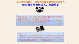 法人條例施行前，已辦理社福或醫事服務之法人
轉銜為長照機構法人之準用規定
￭本條例施行前，已依其他法律設立且辦理社會福利事項或醫事
服務之財團法人、公益社團法人或醫療法人。
￭依原設立法律規定，辦理章程及登記事項變更，報主管機關許
可後，得設立機構住宿式長照服務機構。 (§44)
￭規範
準用規定：設立長照機構之規範、設立必要財產、會計及財
報、投資、應接受主管機關檢查、不當保證人及資金擔保。
表決權、董事、提撥規定，均依原設立法律規定。 (§45)
52
 