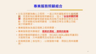 • 以生活照顧為軸心之長照，一直以來的重點都放在如何照
顧，但是新制的專業服務照顧組合，加入了自我照顧的精
神，透過專業照顧使高齡者能有效執行或參與日常生活活
動，而非被動成為被照顧者，以增進日常生活獨立功能，
減少照顧需求。
• 專業服務係為滿足個案之長照需要。
• 專業服務提供應確認：個案的潛能、個案的動機。
• 須提供整個照顧組合之服務，如CA01 IADLs復能照護須3
次服務完後，方申請費用及收取部分負擔。
• 若個案因素（如住院），以致服務中斷，得按比例申請費
用。
57
專業服務照顧組合
 