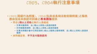 CB03、CB04執行注意事項
• CB03(困擾行為照護)、CB04(臥床或長期活動受限照護)之服務，
應由完成本部認可訓練之專業團隊提供
• 符合2種以上資格之執行人員組成
• 於單次服務時，由2種以上資格人員提供服務
• 於同組服務期間，由2種以上資格人員提供服務
• 於單次照顧計畫中已明定提供2組以上服務之服務期間，由2種以上資格人員提供
服務
• 未符規定者，不予支付服務費用
62
 