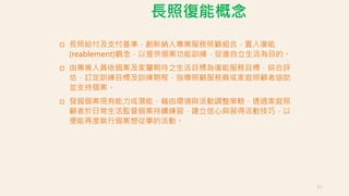 長照復能概念
 長照給付及支付基準，創新納入專業服務照顧組合，置入復能
(reablement)觀念，以提供個案功能訓練，促進自立生活為目的。
 由專業人員依個案及家屬期待之生活目標為復能服務目標，綜合評
估，訂定訓練目標及訓練期程，指導照顧服務員或家庭照顧者協助
並支持個案。
 發掘個案現有能力或潛能，藉由環境與活動調整策略，透過家庭照
顧者於日常生活監督個案持續練習，建立信心與習得活動技巧，以
便能再度執行個案想從事的活動。
63
 