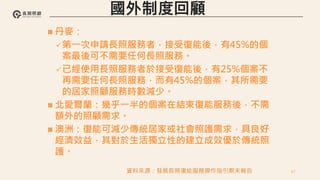 67
 丹麥：
第一次申請長照服務者，接受復能後，有45%的個
案最後可不需要任何長照服務。
已經使用長照服務者於接受復能後，有25%個案不
再需要任何長照服務，而有45%的個案，其所需要
的居家照顧服務時數減少。
 北愛爾蘭：幾乎一半的個案在結束復能服務後，不需
額外的照顧需求。
 澳洲：復能可減少傳統居家或社會照護需求，具良好
經濟效益，其對於生活獨立性的建立成效優於傳統照
護。
資料來源：發展長照復能服務操作指引期末報告
 