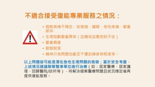 不適合接受復能專業服務之情況：
• 個案病情不穩定，如發燒、嗜睡、急性疼痛、嚴重
感染
• 生理指數嚴重異常（血糖或血壓控制不佳）
• 嚴重褥瘡
• 管路脫落
• 精神行為問題加劇至干擾訓練參與程度等。
以上問題皆可能是潛在急性生理問題的表徵；基於安全考量，
上述情況建議聯繫醫事單位進行治療（如：居家醫療、居家護
理、回歸醫院/診所等），待解決個案醫療問題且狀況穩定後再
提供復能服務。
 