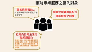 個案或照顧者具配合
復能服務之動機
個案具學習能力
如意識狀態及認知程度可遵
從指令等
近期內日常生活功
能明顯退化
因急性疾病、意外或多重醫療狀況、
近期曾住院、生病、受傷等原因導
致身體、心理或社會功能受損，造
成生活功能明顯改變，需要照顧與
協助者
 