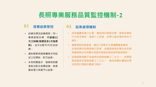 03 落實結案管控
• 訓練目標及訓練期程：同一
專業服務目標，不超過12
次之訓練(每週至多1次為原
則)，並於6個月內完成訓
練。
• 達到個案與服務團隊共同設
定之目標時，即可結案。
• 未有明顯進步，個案與照顧
者無法配合指導訓練，無意
願或潛力等應予以結案。
長照專業服務品質監控機制-2
04 延案處理機制
• 倘有繼續訓練之必要，應就原訂服務目標、服務訓練執
行內容及頻率、服務介入前後，目標之達成情形等先行
檢討。
• 專業服務延案處理，應至少經縣市主管機關審查確認 ，
並得依需求就個案進行訪視，或請服務提供單位依長期
照顧服務法或有關法規提供服務紀錄或說明服務情形。
• 延案服務組數不宜逾原定服務組數之二分之一，如需服
務超過原定服務組數之二分之一，應由照顧計畫擬定單
位就原訂服務計畫進行檢討。
79
 