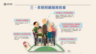 失能身心障礙者
65歲以上失能老人
55歲以上失能原住民
50歲以上失智症患者
日常生活需他人協助的
獨居老人或衰弱老人
領有身心障礙證明（或手冊）
的失能者
50歲以上有表達能力降低、記憶力下降、
睡眠障礙、產生幻覺等疑似失智症狀，或
確診為失智症民眾
65歲以上日常生活如穿衣脫襪、
進食、洗澡、平地走動等需協助
的老人
日常生活需他人協助穿衣脫襪、進食、洗澡、
平地走動等的獨居老人；或體重減輕、提不
起勁、下肢無力的衰弱老人
55歲以上日常生活如穿衣脫襪、
進食、洗澡、平地走動等需協助
的原住民
8
三、長期照顧服務對象
 