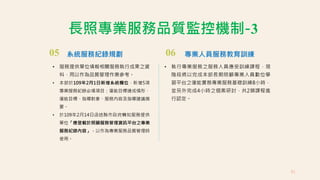 05 系統服務紀錄規劃
• 服務提供單位填報相關服務執行成果之資
料，用以作為品質管理作業參考。
• 本部於109年2月1日新增系統欄位，新增5項
專業服務紀錄必填項目：復能目標達成情形、
復能目標、指導對象、服務內容及指導建議摘
要。
• 於109年2月14日函送縣市政府轉知服務提供
單位「應登載於照顧服務管理資訊平台之專業
服務紀錄內容」，以作為專業服務品質管理時
使用。
長照專業服務品質監控機制-3
06 專業人員服務教育訓練
• 執行專業服務之服務人員應受訓練課程，現
階段將以完成本部長期照顧專業人員數位學
習平台之復能實務專業服務基礎訓練8小時，
並另外完成4小時之個案研討，共2類課程進
行認定。
81
 