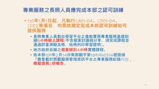 專業服務之長照人員應完成本部之認可訓練
• 110年1月1日起，凡執行CA01-04、CB01-04、
CD02等項目，均需依規定完成本部認可訓練始可
提供服務
• 長照專業人員數位學習平台之復能實務專業服務基礎訓
練8小時線上課程(不含個案討論與分享，須完成課程並
通過評量測驗及格，始得列印學習證明)。
• 地方政府自辦之個案研討4小時實體課程。
• 依本部109年2月14日衛部顧字第1091960356號函頒
「應登載於照顧服務管理資訊平台之專業服務紀錄內容」
模擬填寫2份報告。
85
 