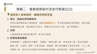 91
1. 理念∶強調自我照顧精神
長照2.0服務創新納入專業服務，強調以個案為中心，而非僅為被動的被照顧者，讓失能個
案透過復能目標，將訓練與生活結合，增進日常生活自主功能、減少照顧需求。
2. 目標
以個案最想做的事為訓練目標，提升執行動機。
3. 跨專業服務團隊
依個案需求，由醫師(含中醫師、牙醫師)、職能治療人員、物理治療人員、語言治療師、
護理人員、心理師、藥師、呼吸治療師、營養師、聽力師等醫事人員或教保員、社工人員
等專業人員，提供多元的復能及特殊照護類(含營養、進食與吞嚥、困擾行為等)服務。
策略二、推動長照給付及支付制度(2/2)
創新納入專業服務，翻轉長照新思維
資料來源：衛生福利部長期照顧司
 