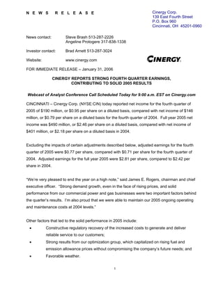 Cinergy Corp.
NEWS              RELEASE
                                                                         139 East Fourth Street
                                                                         P.O. Box 960
                                                                         Cincinnati, OH 45201-0960

News contact:         Steve Brash 513-287-2226
                      Angeline Protogere 317-838-1338

Investor contact:     Brad Arnett 513-287-3024

Website:              www.cinergy.com

FOR IMMEDIATE RELEASE – January 31, 2006

                 CINERGY REPORTS STRONG FOURTH QUARTER EARNINGS,
                         CONTRIBUTING TO SOLID 2005 RESULTS

Webcast of Analyst Conference Call Scheduled Today for 9:00 a.m. EST on Cinergy.com

CINCINNATI – Cinergy Corp. (NYSE:CIN) today reported net income for the fourth quarter of
2005 of $190 million, or $0.95 per share on a diluted basis, compared with net income of $146
million, or $0.79 per share on a diluted basis for the fourth quarter of 2004. Full year 2005 net
income was $490 million, or $2.46 per share on a diluted basis, compared with net income of
$401 million, or $2.18 per share on a diluted basis in 2004.


Excluding the impacts of certain adjustments described below, adjusted earnings for the fourth
quarter of 2005 were $0.77 per share, compared with $0.71 per share for the fourth quarter of
2004. Adjusted earnings for the full year 2005 were $2.81 per share, compared to $2.42 per
share in 2004.


“We’re very pleased to end the year on a high note,” said James E. Rogers, chairman and chief
executive officer. “Strong demand growth, even in the face of rising prices, and solid
performance from our commercial power and gas businesses were two important factors behind
the quarter’s results. I’m also proud that we were able to maintain our 2005 ongoing operating
and maintenance costs at 2004 levels.”


Other factors that led to the solid performance in 2005 include:
 •         Constructive regulatory recovery of the increased costs to generate and deliver
           reliable service to our customers;
 •         Strong results from our optimization group, which capitalized on rising fuel and
           emission allowance prices without compromising the company’s future needs; and
 •         Favorable weather.


                                                   1
 