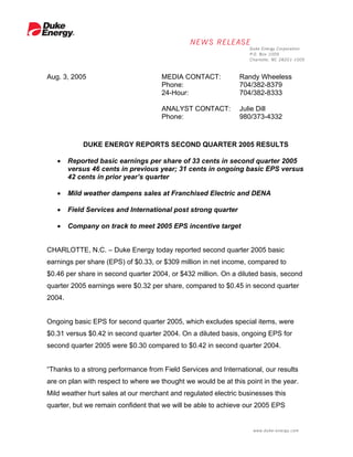 Aug. 3, 2005                         MEDIA CONTACT:            Randy Wheeless
                                     Phone:                    704/382-8379
                                     24-Hour:                  704/382-8333

                                     ANALYST CONTACT:          Julie Dill
                                     Phone:                    980/373-4332



            DUKE ENERGY REPORTS SECOND QUARTER 2005 RESULTS

   •    Reported basic earnings per share of 33 cents in second quarter 2005
        versus 46 cents in previous year; 31 cents in ongoing basic EPS versus
        42 cents in prior year’s quarter

   •    Mild weather dampens sales at Franchised Electric and DENA

   •    Field Services and International post strong quarter

   •    Company on track to meet 2005 EPS incentive target


CHARLOTTE, N.C. – Duke Energy today reported second quarter 2005 basic
earnings per share (EPS) of $0.33, or $309 million in net income, compared to
$0.46 per share in second quarter 2004, or $432 million. On a diluted basis, second
quarter 2005 earnings were $0.32 per share, compared to $0.45 in second quarter
2004.


Ongoing basic EPS for second quarter 2005, which excludes special items, were
$0.31 versus $0.42 in second quarter 2004. On a diluted basis, ongoing EPS for
second quarter 2005 were $0.30 compared to $0.42 in second quarter 2004.


“Thanks to a strong performance from Field Services and International, our results
are on plan with respect to where we thought we would be at this point in the year.
Mild weather hurt sales at our merchant and regulated electric businesses this
quarter, but we remain confident that we will be able to achieve our 2005 EPS
 