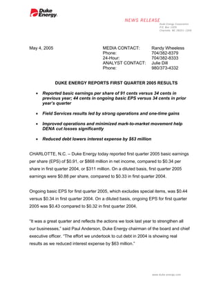 May 4, 2005                             MEDIA CONTACT:             Randy Wheeless
                                        Phone:                     704/382-8379
                                        24-Hour:                   704/382-8333
                                        ANALYST CONTACT:           Julie Dill
                                        Phone:                     980/373-4332


              DUKE ENERGY REPORTS FIRST QUARTER 2005 RESULTS

   •   Reported basic earnings per share of 91 cents versus 34 cents in
       previous year; 44 cents in ongoing basic EPS versus 34 cents in prior
       year’s quarter

   •   Field Services results led by strong operations and one-time gains

   •   Improved operations and minimized mark-to-market movement help
       DENA cut losses significantly

   •   Reduced debt lowers interest expense by $63 million


CHARLOTTE, N.C. – Duke Energy today reported first quarter 2005 basic earnings
per share (EPS) of $0.91, or $868 million in net income, compared to $0.34 per
share in first quarter 2004, or $311 million. On a diluted basis, first quarter 2005
earnings were $0.88 per share, compared to $0.33 in first quarter 2004.


Ongoing basic EPS for first quarter 2005, which excludes special items, was $0.44
versus $0.34 in first quarter 2004. On a diluted basis, ongoing EPS for first quarter
2005 was $0.43 compared to $0.32 in first quarter 2004.


“It was a great quarter and reflects the actions we took last year to strengthen all
our businesses,” said Paul Anderson, Duke Energy chairman of the board and chief
executive officer. “The effort we undertook to cut debt in 2004 is showing real
results as we reduced interest expense by $63 million.”
 