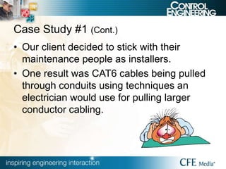 Case Study #1 (Cont.)
• Our client decided to stick with their
maintenance people as installers.
• One result was CAT6 cables being pulled
through conduits using techniques an
electrician would use for pulling larger
conductor cabling.
 
