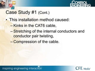 Case Study #1 (Cont.)
• This installation method caused:
– Kinks in the CAT6 cable,
– Stretching of the internal conductors and
conductor pair twisting,
– Compression of the cable.
 