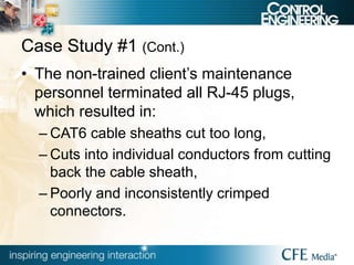 Case Study #1 (Cont.)
• The non-trained client’s maintenance
personnel terminated all RJ-45 plugs,
which resulted in:
– CAT6 cable sheaths cut too long,
– Cuts into individual conductors from cutting
back the cable sheath,
– Poorly and inconsistently crimped
connectors.
 