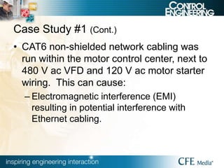 Case Study #1 (Cont.)
• CAT6 non-shielded network cabling was
run within the motor control center, next to
480 V ac VFD and 120 V ac motor starter
wiring. This can cause:
– Electromagnetic interference (EMI)
resulting in potential interference with
Ethernet cabling.
 