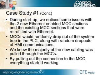 Case Study #1 (Cont.)
• During start-up, we noticed some issues with
the 2 new Ethernet enabled MCC sections
and the existing MCC sections that were
retrofitted with Ethernet.
• MCCs would randomly drop out of the system
tree in the PLC, along with random dropouts
of HMI communications.
• We knew the majority of the new cabling was
pulled through the MCCs.
• By pulling out the connection to the MCC,
everything started working.
 