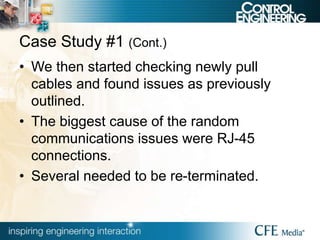 Case Study #1 (Cont.)
• We then started checking newly pull
cables and found issues as previously
outlined.
• The biggest cause of the random
communications issues were RJ-45
connections.
• Several needed to be re-terminated.
 