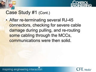 Case Study #1 (Cont.)
• After re-terminating several RJ-45
connectors, checking for severe cable
damage during pulling, and re-routing
some cabling through the MCCs,
communications were then solid.
 