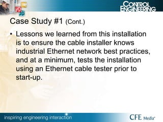 Case Study #1 (Cont.)
• Lessons we learned from this installation
is to ensure the cable installer knows
industrial Ethernet network best practices,
and at a minimum, tests the installation
using an Ethernet cable tester prior to
start-up.
 
