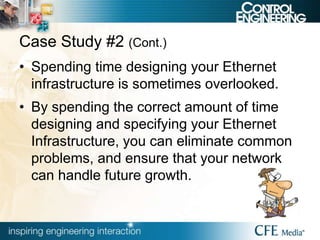 Case Study #2 (Cont.)
• Spending time designing your Ethernet
infrastructure is sometimes overlooked.
• By spending the correct amount of time
designing and specifying your Ethernet
Infrastructure, you can eliminate common
problems, and ensure that your network
can handle future growth.
 