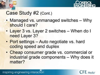 Case Study #2 (Cont.)
• Managed vs. unmanaged switches – Why
should I care?
• Layer 3 vs. Layer 2 switches – When do I
need Layer 3?
• Port settings – Auto negotiate vs. hard
coding speed and duplex
• Cheap consumer grade vs. commercial or
industrial grade components – Why does it
matter?
 