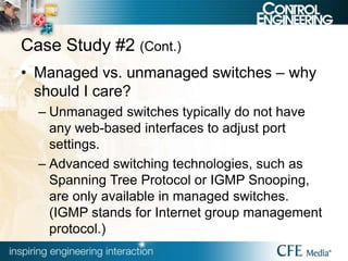 Case Study #2 (Cont.)
• Managed vs. unmanaged switches – why
should I care?
– Unmanaged switches typically do not have
any web-based interfaces to adjust port
settings.
– Advanced switching technologies, such as
Spanning Tree Protocol or IGMP Snooping,
are only available in managed switches.
(IGMP stands for Internet group management
protocol.)
 