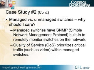 Case Study #2 (Cont.)
• Managed vs. unmanaged switches – why
should I care?
– Managed switches have SNMP (Simple
Network Management Protocol) built-in to
remotely monitor switches on the network.
– Quality of Service (QoS) prioritizes critical
traffic (such as video) within managed
switches.
 