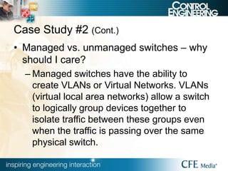 Case Study #2 (Cont.)
• Managed vs. unmanaged switches – why
should I care?
– Managed switches have the ability to
create VLANs or Virtual Networks. VLANs
(virtual local area networks) allow a switch
to logically group devices together to
isolate traffic between these groups even
when the traffic is passing over the same
physical switch.
 
