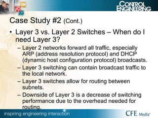 Case Study #2 (Cont.)
• Layer 3 vs. Layer 2 Switches – When do I
need Layer 3?
– Layer 2 networks forward all traffic, especially
ARP (address resolution protocol) and DHCP
(dynamic host configuration protocol) broadcasts.
– Layer 3 switching can contain broadcast traffic to
the local network.
– Layer 3 switches allow for routing between
subnets.
– Downside of Layer 3 is a decrease of switching
performance due to the overhead needed for
routing.
 