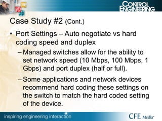 Case Study #2 (Cont.)
• Port Settings – Auto negotiate vs hard
coding speed and duplex
– Managed switches allow for the ability to
set network speed (10 Mbps, 100 Mbps, 1
Gbps) and port duplex (half or full).
– Some applications and network devices
recommend hard coding these settings on
the switch to match the hard coded setting
of the device.
 