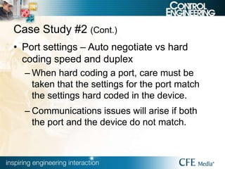 Case Study #2 (Cont.)
• Port settings – Auto negotiate vs hard
coding speed and duplex
– When hard coding a port, care must be
taken that the settings for the port match
the settings hard coded in the device.
– Communications issues will arise if both
the port and the device do not match.
 
