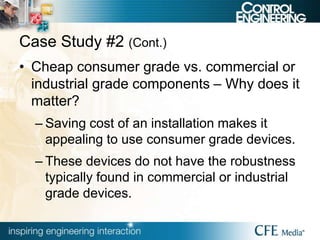 Case Study #2 (Cont.)
• Cheap consumer grade vs. commercial or
industrial grade components – Why does it
matter?
– Saving cost of an installation makes it
appealing to use consumer grade devices.
– These devices do not have the robustness
typically found in commercial or industrial
grade devices.
 