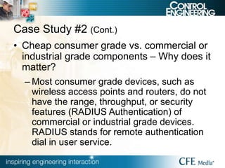 Case Study #2 (Cont.)
• Cheap consumer grade vs. commercial or
industrial grade components – Why does it
matter?
– Most consumer grade devices, such as
wireless access points and routers, do not
have the range, throughput, or security
features (RADIUS Authentication) of
commercial or industrial grade devices.
RADIUS stands for remote authentication
dial in user service.
 