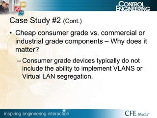 Case Study #2 (Cont.)
• Cheap consumer grade vs. commercial or
industrial grade components – Why does it
matter?
– Consumer grade devices typically do not
include the ability to implement VLANS or
Virtual LAN segregation.
 