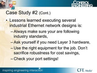 Case Study #2 (Cont.)
• Lessons learned executing several
industrial Ethernet network designs is:
– Always make sure your are following
industry standards,
– Ask yourself if you need Layer 3 hardware,
– Use the right equipment for the job. Don’t
sacrifice robustness for cost savings,
– Check your port settings!
 