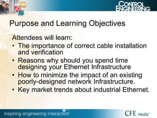 Purpose and Learning Objectives
Attendees will learn:
• The importance of correct cable installation
and verification
• Reasons why should you spend time
designing your Ethernet Infrastructure
• How to minimize the impact of an existing
poorly-designed network Infrastructure.
• Key market trends about industrial Ethernet.
 