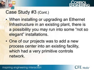 Case Study #3 (Cont.)
• When installing or upgrading an Ethernet
Infrastructure in an existing plant, there is
a possibility you may run into some “not so
elegant” installations.
• One of our projects was to add a new
process center into an existing facility,
which had a very primitive controls
network.
 