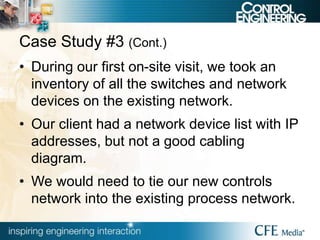 Case Study #3 (Cont.)
• During our first on-site visit, we took an
inventory of all the switches and network
devices on the existing network.
• Our client had a network device list with IP
addresses, but not a good cabling
diagram.
• We would need to tie our new controls
network into the existing process network.
 