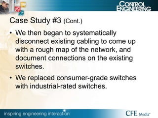 Case Study #3 (Cont.)
• We then began to systematically
disconnect existing cabling to come up
with a rough map of the network, and
document connections on the existing
switches.
• We replaced consumer-grade switches
with industrial-rated switches.
 