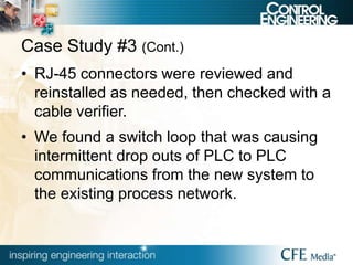 Case Study #3 (Cont.)
• RJ-45 connectors were reviewed and
reinstalled as needed, then checked with a
cable verifier.
• We found a switch loop that was causing
intermittent drop outs of PLC to PLC
communications from the new system to
the existing process network.
 