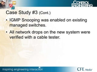 Case Study #3 (Cont.)
• IGMP Snooping was enabled on existing
managed switches.
• All network drops on the new system were
verified with a cable tester.
 