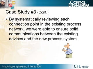 Case Study #3 (Cont.)
• By systematically reviewing each
connection point in the existing process
network, we were able to ensure solid
communications between the existing
devices and the new process system.
 