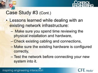 Case Study #3 (Cont.)
• Lessons learned while dealing with an
existing network infrastructure:
– Make sure you spend time reviewing the
physical installation and hardware,
– Check existing cabling and connections,
– Make sure the existing hardware is configured
correctly,
– Test the network before connecting your new
system into it.
 